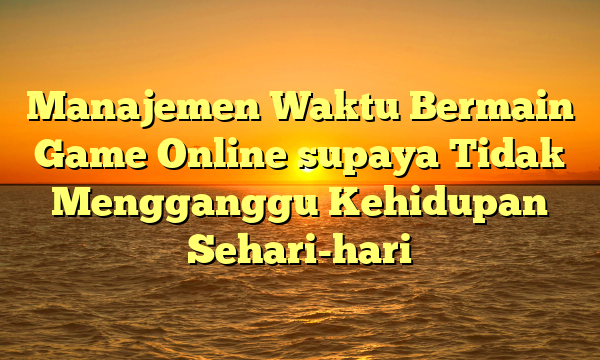 Manajemen Waktu Bermain Game Online supaya Tidak Mengganggu Kehidupan Sehari-hari