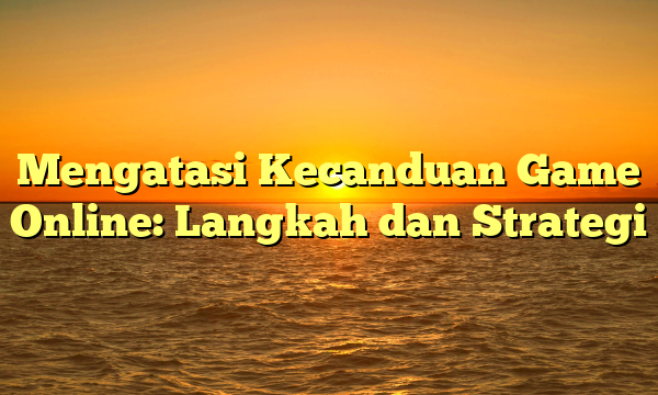 Mengatasi Kecanduan Game Online: Langkah dan Strategi