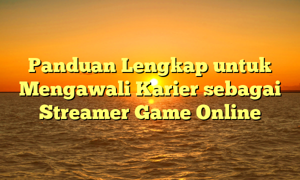 Panduan Lengkap untuk Mengawali Karier sebagai Streamer Game Online