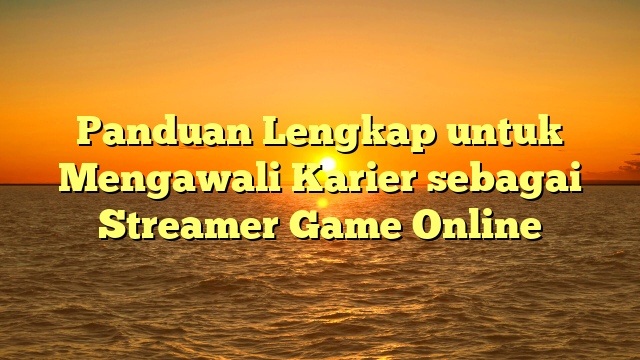 Panduan Lengkap untuk Mengawali Karier sebagai Streamer Game Online