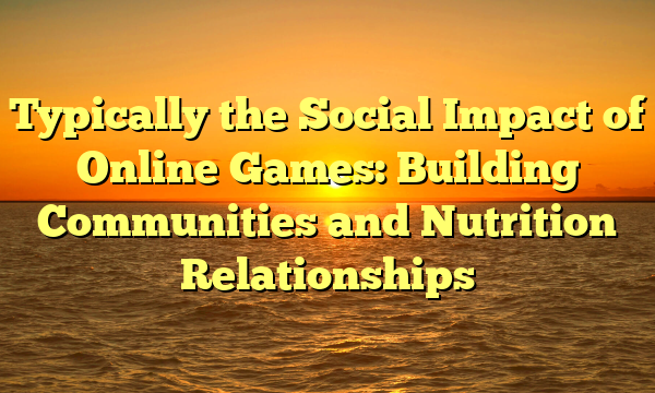 Typically the Social Impact of Online Games: Building Communities and Nutrition Relationships