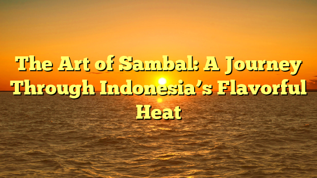 The Art of Sambal: A Journey Through Indonesia’s Flavorful Heat