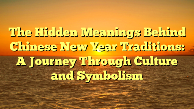 The Hidden Meanings Behind Chinese New Year Traditions: A Journey Through Culture and Symbolism