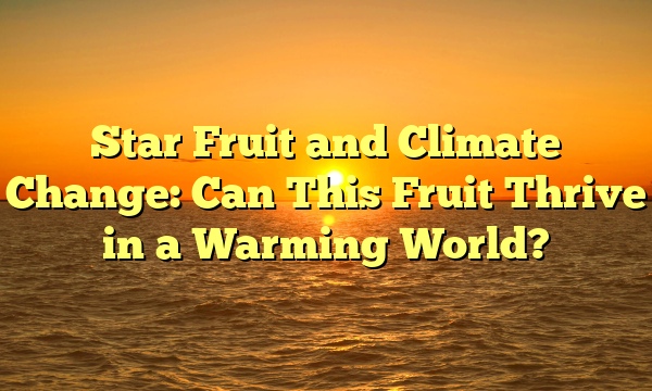 Star Fruit and Climate Change: Can This Fruit Thrive in a Warming World?