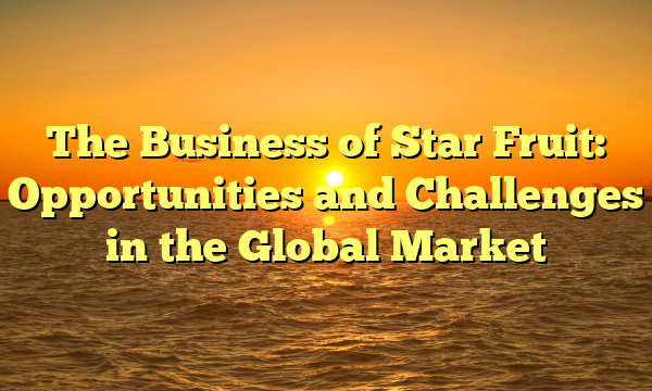 The Business of Star Fruit: Opportunities and Challenges in the Global Market