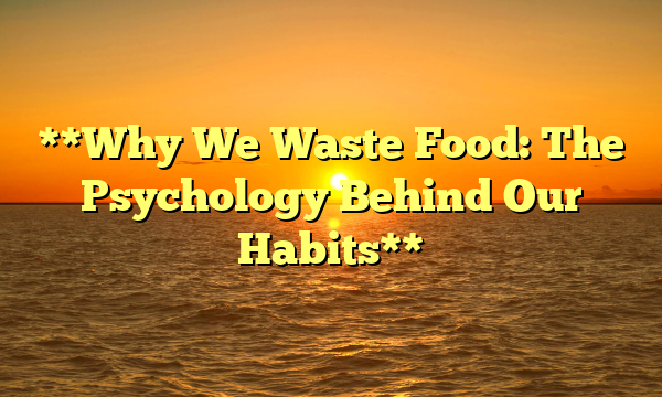 **Why We Waste Food: The Psychology Behind Our Habits**